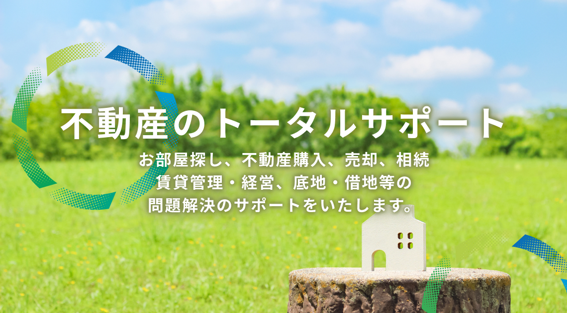不動産のトータルサポート お部屋探し、不動産購入、売却、相続、賃貸管理･経営、底地･借地等の問題解決のサポートをいたします。